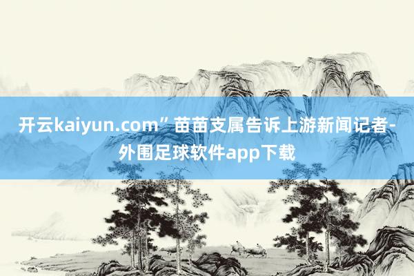 开云kaiyun.com”苗苗支属告诉上游新闻记者-外围足球软件app下载