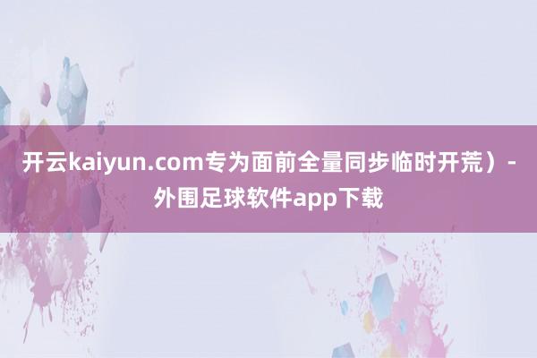 开云kaiyun.com专为面前全量同步临时开荒）-外围足球软件app下载