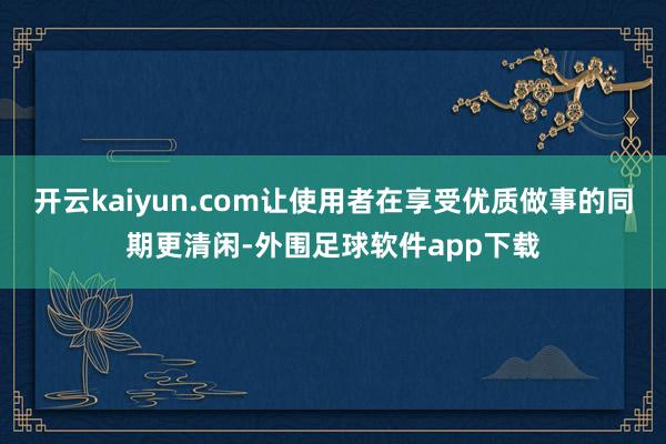 开云kaiyun.com让使用者在享受优质做事的同期更清闲-外围足球软件app下载