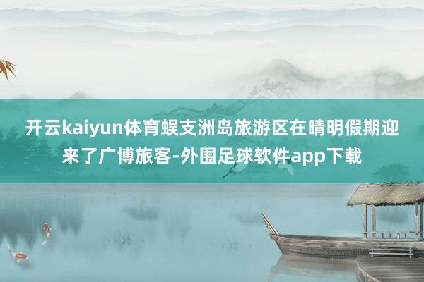 开云kaiyun体育　　蜈支洲岛旅游区在晴明假期迎来了广博旅客-外围足球软件app下载