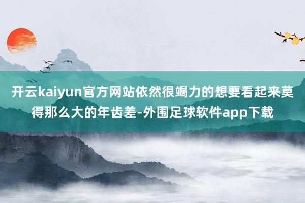 开云kaiyun官方网站依然很竭力的想要看起来莫得那么大的年齿差-外围足球软件app下载