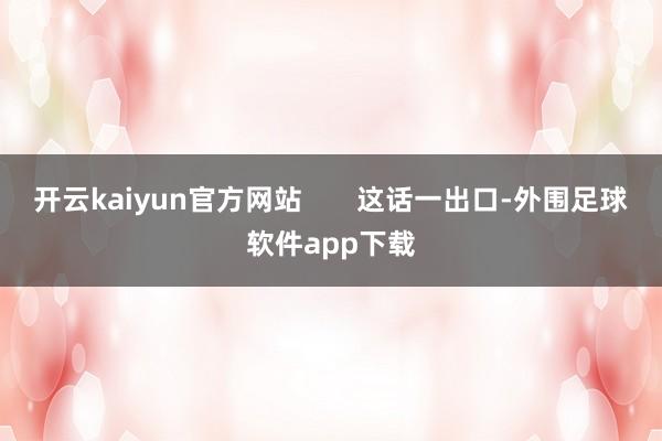 开云kaiyun官方网站 这话一出口-外围足球软件app下载
