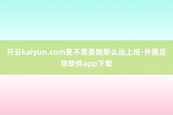 开云kaiyun.com更不需要跑那么远上班-外围足球软件app下载