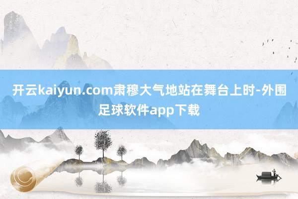 开云kaiyun.com肃穆大气地站在舞台上时-外围足球软件app下载