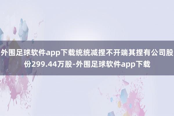 外围足球软件app下载统统减捏不开端其捏有公司股份299.44万股-外围足球软件app下载