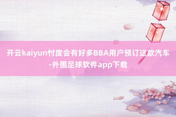 开云kaiyun忖度会有好多BBA用户预订这款汽车-外围足球软件app下载