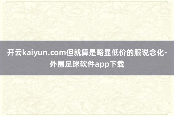 开云kaiyun.com但就算是略显低价的服说念化-外围足球软件app下载