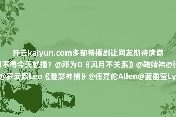 开云kaiyun.com多部待播剧让网友期待满满！你正在蹲哪部？哪部你恨不得今天就播？@邓为D《风月不关系》@鞠婧祎@张云龙mmc《来战》@罗云熙Leo《魅影神捕》@任嘉伦Allen@蓝盈莹Lyric《风与潮》@侯明昊@卢昱晓_《入青云》@虞书欣Esther@王安宇buss《一念江南》@X玖少年团肖战DAYTOY@周雨彤微博《情报上不封顶》@白鹿my《莫离》@成毅《长安二十四计》-外围足球软件ap