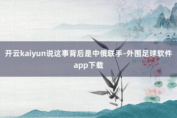 开云kaiyun说这事背后是中俄联手-外围足球软件app下载