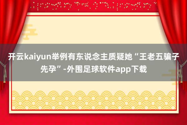 开云kaiyun举例有东说念主质疑她“王老五骗子先孕”-外围足球软件app下载