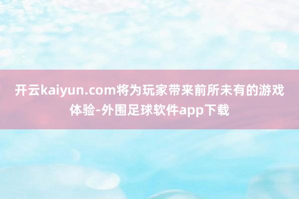 开云kaiyun.com将为玩家带来前所未有的游戏体验-外围足球软件app下载