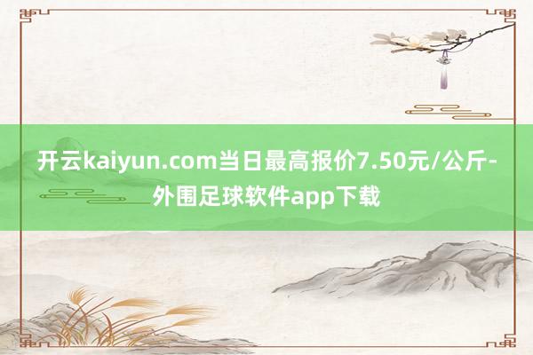 开云kaiyun.com当日最高报价7.50元/公斤-外围足球软件app下载