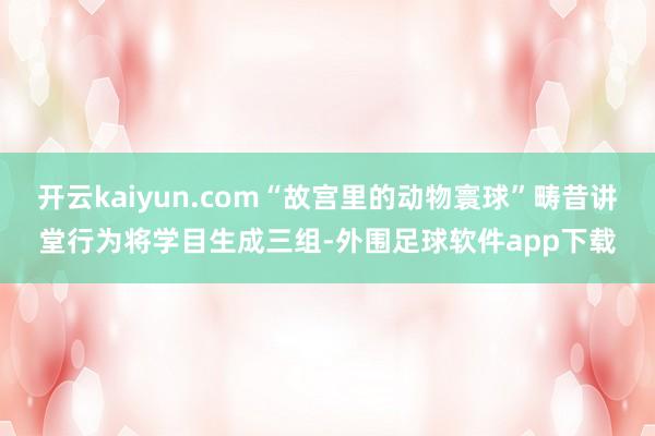 开云kaiyun.com“故宫里的动物寰球”畴昔讲堂行为将学目生成三组-外围足球软件app下载