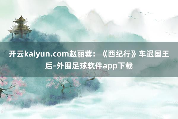 开云kaiyun.com赵丽蓉：《西纪行》车迟国王后-外围足球软件app下载