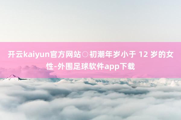 开云kaiyun官方网站○初潮年岁小于 12 岁的女性-外围足球软件app下载