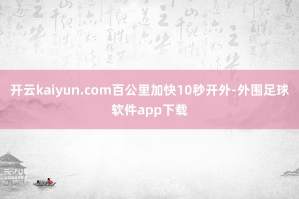 开云kaiyun.com百公里加快10秒开外-外围足球软件app下载