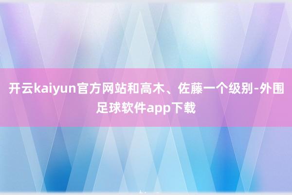 开云kaiyun官方网站和高木、佐藤一个级别-外围足球软件app下载