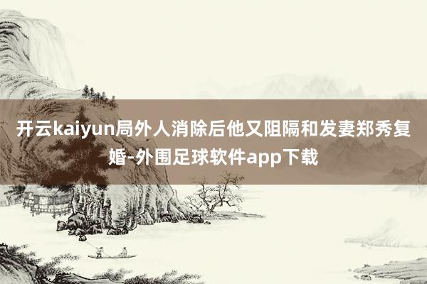 开云kaiyun局外人消除后他又阻隔和发妻郑秀复婚-外围足球软件app下载