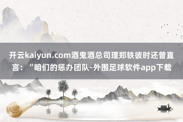 开云kaiyun.com酒鬼酒总司理郑轶彼时还曾直言:“咱们的惩办团队-外围足球软件app下载