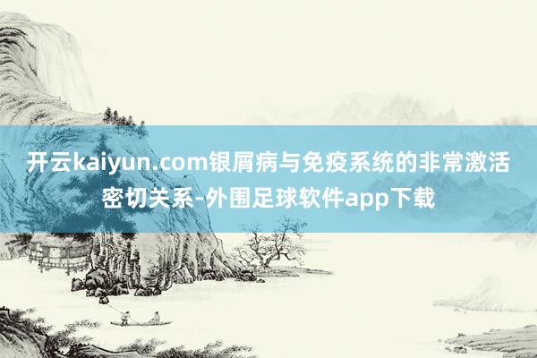 开云kaiyun.com银屑病与免疫系统的非常激活密切关系-外围足球软件app下载
