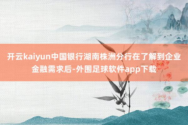开云kaiyun中国银行湖南株洲分行在了解到企业金融需求后-外围足球软件app下载