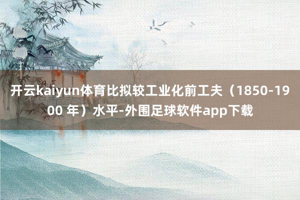 开云kaiyun体育比拟较工业化前工夫（1850-1900 年）水平-外围足球软件app下载