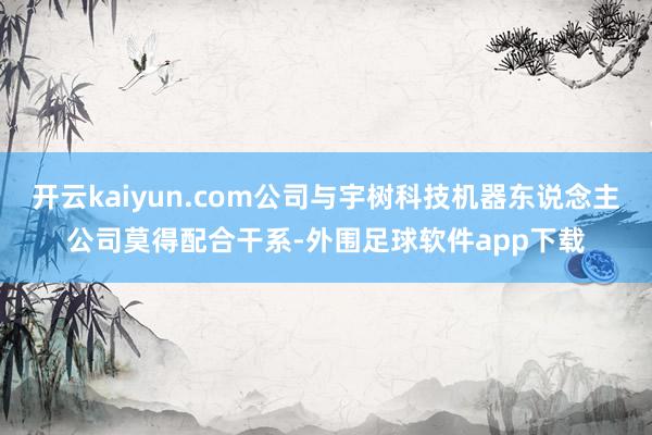 开云kaiyun.com公司与宇树科技机器东说念主公司莫得配合干系-外围足球软件app下载