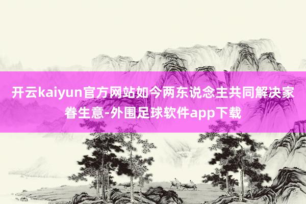 开云kaiyun官方网站如今两东说念主共同解决家眷生意-外围足球软件app下载