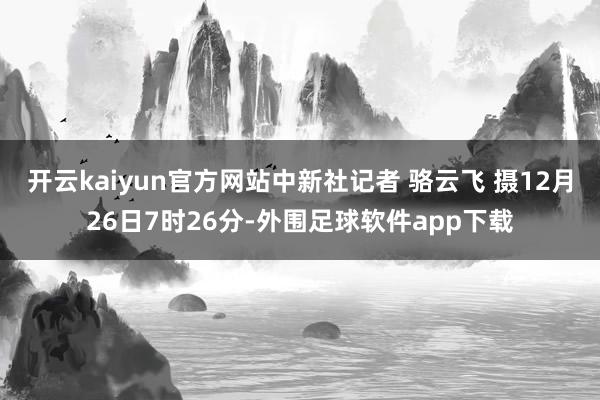 开云kaiyun官方网站中新社记者 骆云飞 摄　　12月26日7时26分-外围足球软件app下载