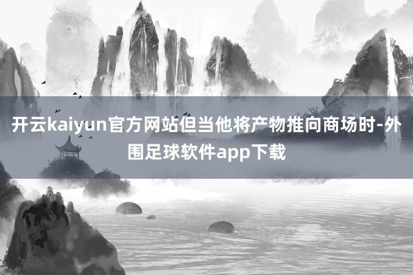 开云kaiyun官方网站但当他将产物推向商场时-外围足球软件app下载