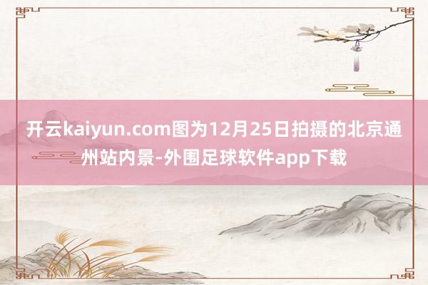 开云kaiyun.com图为12月25日拍摄的北京通州站内景-外围足球软件app下载