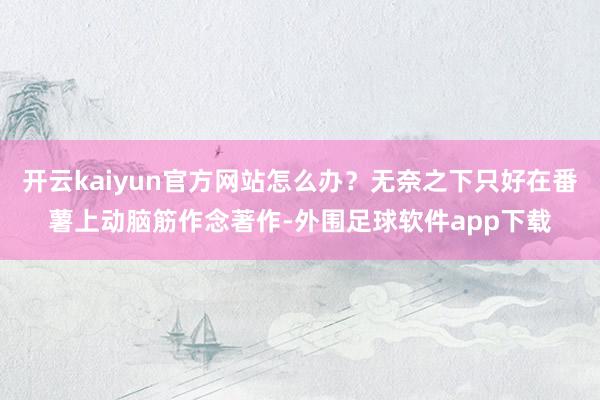 开云kaiyun官方网站怎么办？无奈之下只好在番薯上动脑筋作念著作-外围足球软件app下载