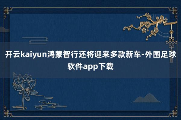 开云kaiyun鸿蒙智行还将迎来多款新车-外围足球软件app下载