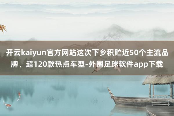 开云kaiyun官方网站这次下乡积贮近50个主流品牌、超120款热点车型-外围足球软件app下载
