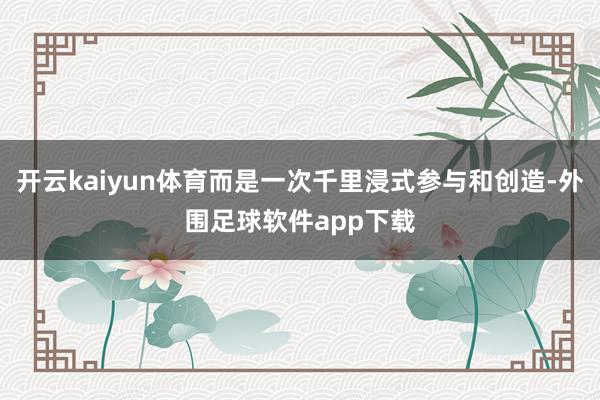 开云kaiyun体育而是一次千里浸式参与和创造-外围足球软件app下载
