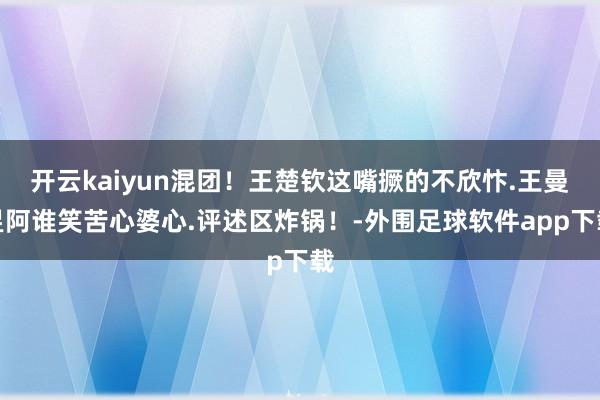 开云kaiyun混团！王楚钦这嘴撅的不欣忭.王曼昱阿谁笑苦心婆心.评述区炸锅！-外围足球软件app下载