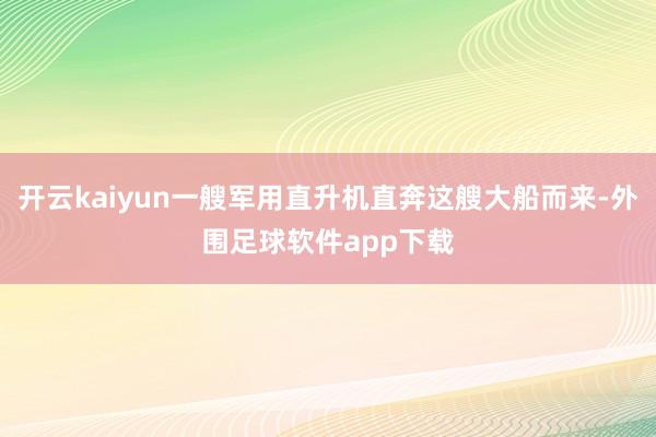 开云kaiyun一艘军用直升机直奔这艘大船而来-外围足球软件app下载