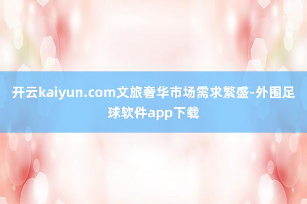 开云kaiyun.com文旅奢华市场需求繁盛-外围足球软件app下载