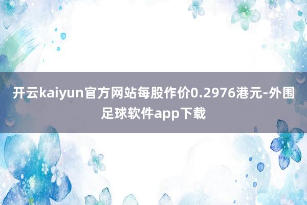 开云kaiyun官方网站每股作价0.2976港元-外围足球软件app下载