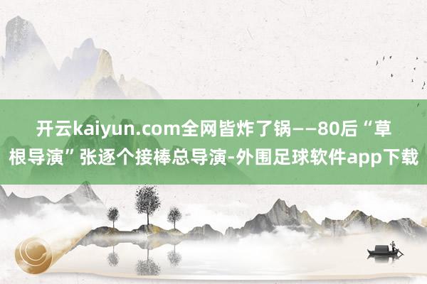 开云kaiyun.com全网皆炸了锅——80后“草根导演”张逐个接棒总导演-外围足球软件app下载
