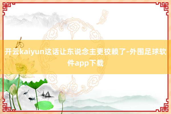 开云kaiyun这话让东说念主更狡赖了-外围足球软件app下载