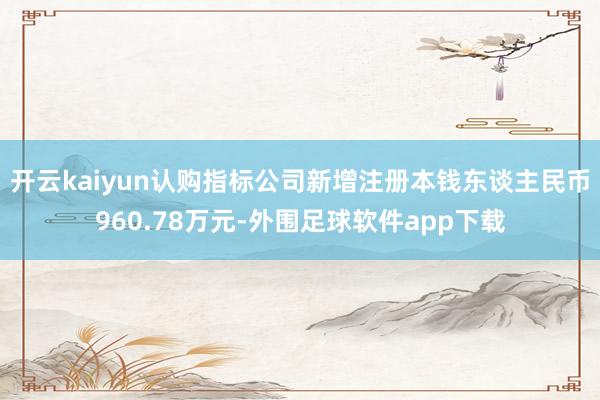 开云kaiyun认购指标公司新增注册本钱东谈主民币960.78万元-外围足球软件app下载