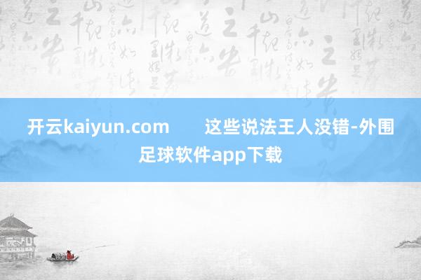 开云kaiyun.com       这些说法王人没错-外围足球软件app下载