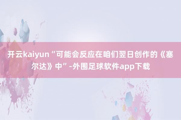 开云kaiyun“可能会反应在咱们翌日创作的《塞尔达》中”-外围足球软件app下载