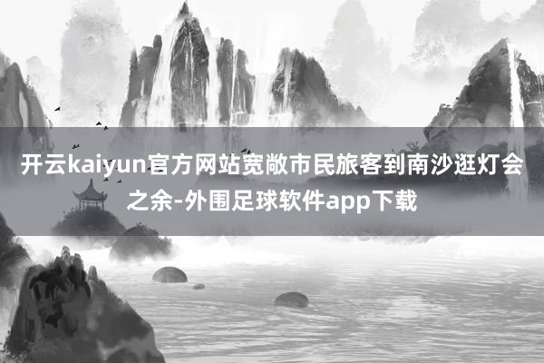 开云kaiyun官方网站宽敞市民旅客到南沙逛灯会之余-外围足球软件app下载