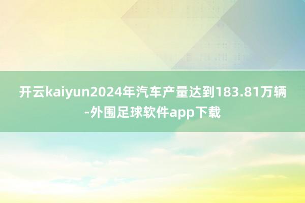 开云kaiyun2024年汽车产量达到183.81万辆-外围足球软件app下载