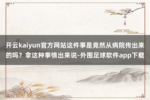 开云kaiyun官方网站这件事是竟然从病院传出来的吗？拿这种事情出来说-外围足球软件app下载