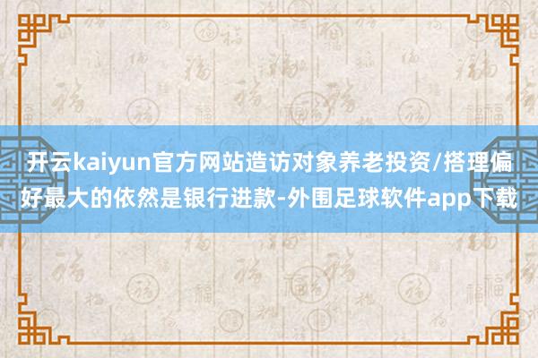 开云kaiyun官方网站造访对象养老投资/搭理偏好最大的依然是银行进款-外围足球软件app下载