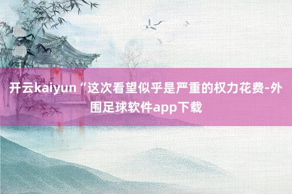 开云kaiyun“这次看望似乎是严重的权力花费-外围足球软件app下载