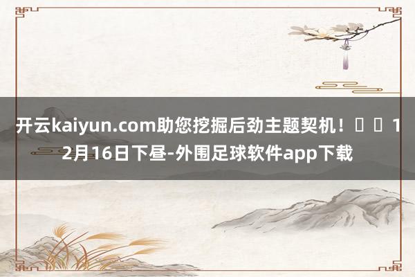 开云kaiyun.com助您挖掘后劲主题契机! 12月16日下昼-外围足球软件app下载
